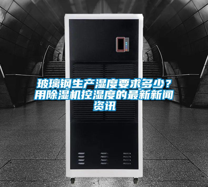 玻璃鋼生產濕度要求多少？用除濕機控濕度的最新新聞資訊