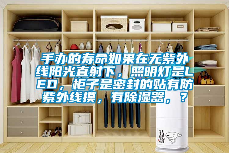 手辦的壽命如果在無紫外線陽光直射下，照明燈是LED，柜子是密封的貼有防紫外線摸，有除濕器，？